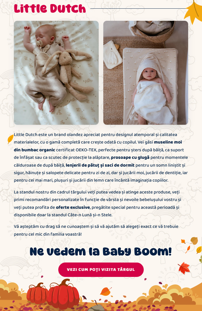 Little Dutch: museline, prosoape cu glugă, lenjerii, jucării · oferte exclusive la stand · Ne vedem la Baby Boom! · Vezi cum poți vizita târgul