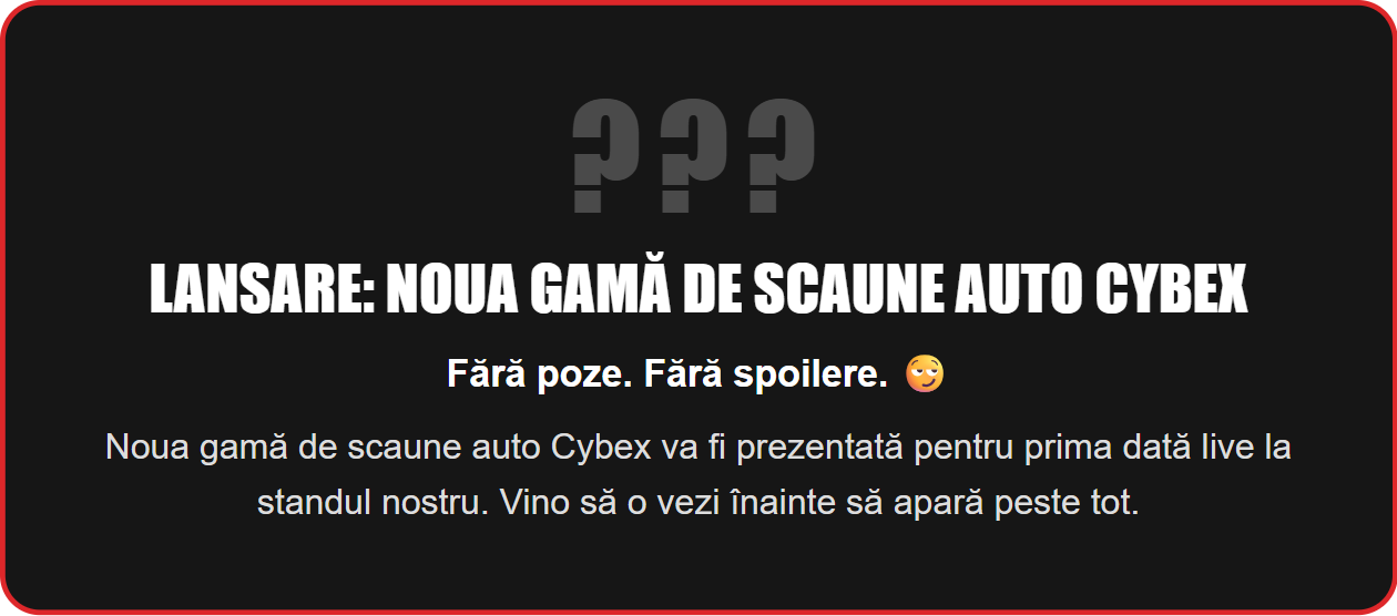Lansare: noua gamă de scaune auto Cybex. Fără poze. Fără spoilere. Noua gamă de scaune auto Cybex va fi prezentată pentru prima dată live la standul nostru. Vino să o vezi înainte să apară peste tot.