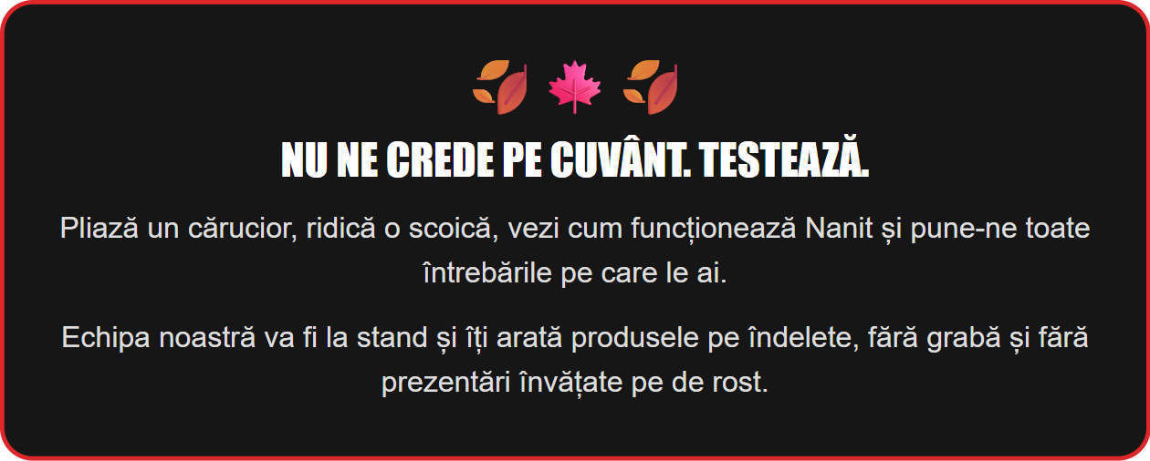 Nu ne crede pe cuvânt. Testează. Pliază un cărucior, ridică o scoică, vezi cum funcționează Nanit și pune-ne toate întrebările pe care le ai. Echipa noastră va fi la stand și îți arată produsele pe îndelete, fără grabă și fără prezentări învățate pe de rost.