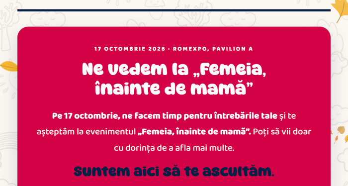 17 octombrie 2026 · Romexpo, Pavilion A · Ne vedem la „Femeia, înainte de mamă”. Poți să vii doar cu dorința de a afla mai multe. Suntem aici să te ascultăm.