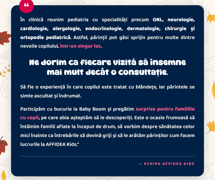 În clinică reunim pediatria cu specialități precum ORL, neurologie, cardiologie, alergologie, endocrinologie, dermatologie, chirurgie și ortopedie pediatrică, într-un singur loc. Ne dorim ca fiecare vizită să însemne mai mult decât o consultație. — Echipa AFFIDEA Kids