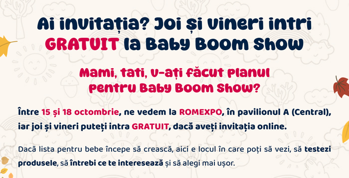 Ai invitația? Joi și vineri intri GRATUIT la Baby Boom Show. Mami, tati, v-ați făcut planul pentru Baby Boom Show? Între 15 și 18 octombrie, ne vedem la Romexpo, în pavilionul A (Central).