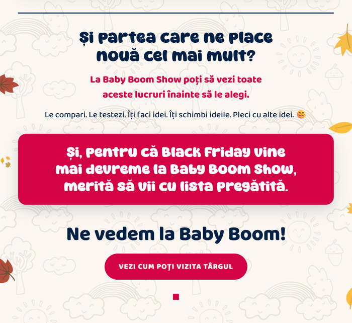 Și partea care ne place nouă cel mai mult? La Baby Boom Show poți să vezi toate aceste lucruri înainte să le alegi. Le compari. Le testezi. Îți faci idei. Și, pentru că Black Friday vine mai devreme la Baby Boom Show, merită să vii cu lista pregătită. Ne vedem la Baby Boom! Vezi cum poți vizita târgul