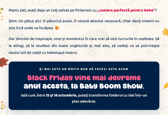 Mami, tati, aveți deja un colț salvat pe Pinterest cu „camera perfectă pentru bebe”? Și mai este un motiv bun să faceți asta acum: Black Friday vine mai devreme anul acesta, la Baby Boom Show. Între 15 și 18 octombrie puteți transforma folderul cu idei într-un plan adevărat.