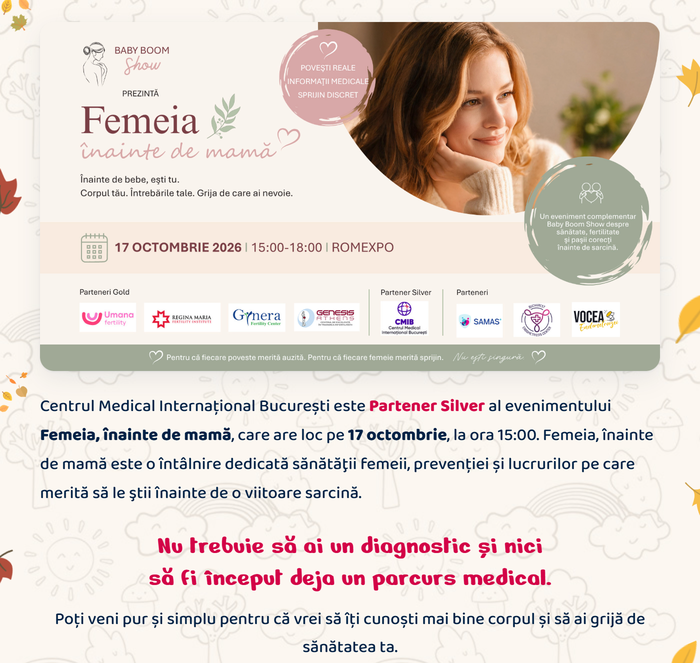 Femeia, înainte de mamă · 17 octombrie 2026 · Partener Silver: Centrul Medical Internațional București. Nu trebuie să ai un diagnostic și nici să fi început deja un parcurs medical. Poți veni pur și simplu pentru că vrei să îți cunoști mai bine corpul și să ai grijă de sănătatea ta.
