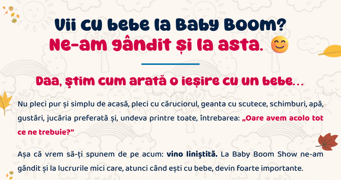 Vii cu bebe la Baby Boom? Ne-am gândit și la asta. Daa, știm cum arată o ieșire cu un bebe… Nu pleci pur și simplu de acasă, pleci cu căruciorul, geanta cu scutece, schimburi, apă, gustări, jucăria preferată. Așa că vrem să-ți spunem de pe acum: vino liniștită.
