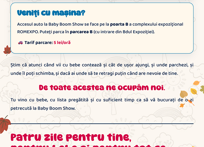 Veniți cu mașina? Accesul auto în complexul expozițional ROMEXPO se face pe la porțile B și C, iar pentru Baby Boom Show puteți folosi Parcarea B. Tarif parcare: 5 lei/oră. De toate acestea ne ocupăm noi. Tu vino cu bebe, cu lista pregătită.