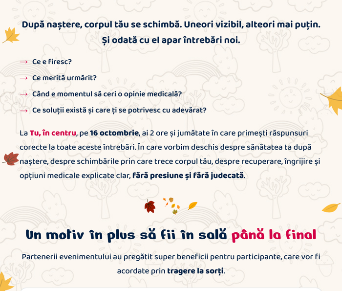 După naștere, corpul tău se schimbă. Uneori vizibil, alteori mai puțin. Și odată cu el apar întrebări noi. Ce e firesc? Ce merită urmărit? Când e momentul să ceri o opinie medicală? Ce soluții există și care ți se potrivesc cu adevărat? La Tu, în centru, pe 16 octombrie, ai 2 ore și jumătate în care primești răspunsuri corecte la toate aceste întrebări. Un motiv în plus să fii în sală până la final: partenerii evenimentului au pregătit super beneficii pentru participante, care vor fi acordate prin tragere la sorți.