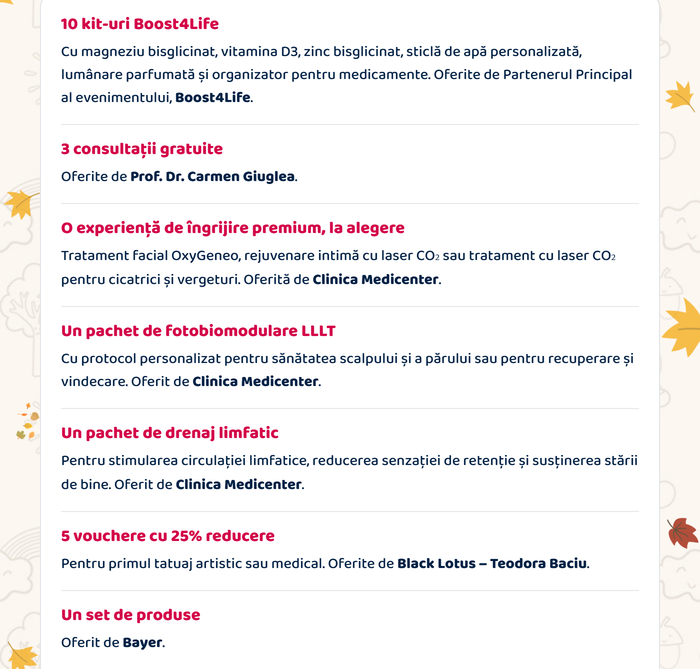 Beneficii acordate prin tragere la sorți: 10 kit-uri Boost4Life (magneziu bisglicinat, vitamina D3, zinc bisglicinat, sticlă de apă personalizată, lumânare parfumată, organizator pentru medicamente) · 3 consultații gratuite, oferite de Prof. Dr. Carmen Giuglea · o experiență de îngrijire premium, oferită de Clinica Medicenter · un pachet de fotobiomodulare LLLT, Clinica Medicenter · un pachet de drenaj limfatic, Clinica Medicenter · 5 vouchere cu 25% reducere, Black Lotus – Teodora Baciu · un set de produse Bayer