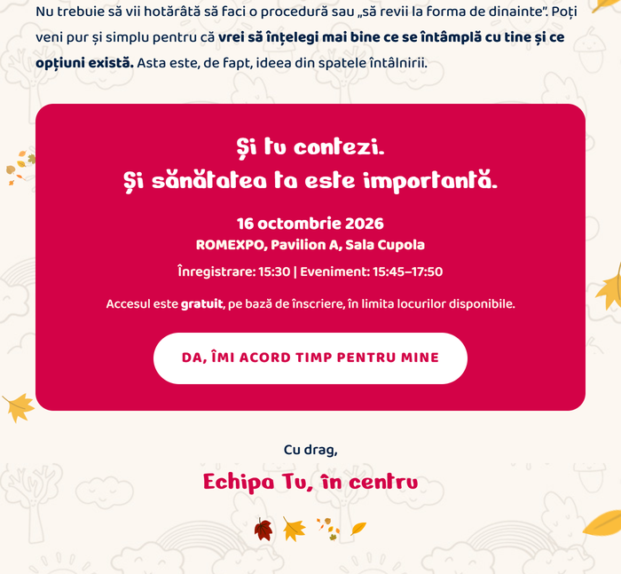 Nu trebuie să vii hotărâtă să faci o procedură sau „să revii la forma de dinainte”. Poți veni pur și simplu pentru că vrei să înțelegi mai bine ce se întâmplă cu tine și ce opțiuni există. Și tu contezi. Și sănătatea ta este importantă. 16 octombrie 2026, ROMEXPO, Pavilion A, Sala Cupola. Înregistrare: 15:30 | Eveniment: 15:45–17:50. Accesul este gratuit, pe bază de înscriere, în limita locurilor disponibile. Da, îmi acord timp pentru mine. Cu drag, Echipa Tu, în centru