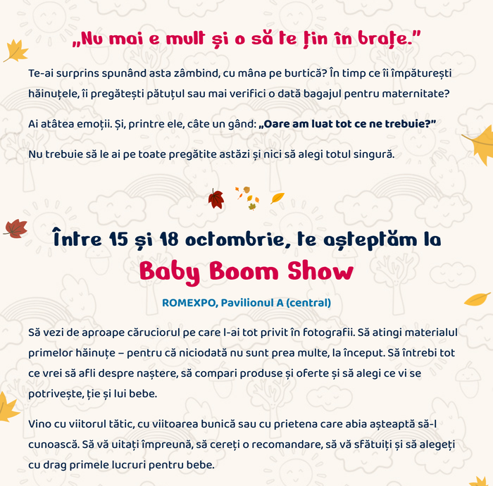 „Nu mai e mult și o să te țin în brațe.” Te-ai surprins spunând asta zâmbind, cu mâna pe burtică? Ai atâtea emoții. Și, printre ele, câte un gând: „Oare am luat tot ce ne trebuie?” Nu trebuie să le ai pe toate pregătite astăzi și nici să alegi totul singură. Între 15 și 18 octombrie, te așteptăm la Baby Boom Show, ROMEXPO, Pavilionul A (central). Vino cu viitorul tătic, cu viitoarea bunică sau cu prietena care abia așteaptă să-l cunoască.
