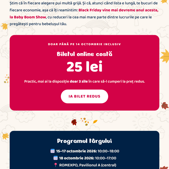 Știm că în fiecare alegere pui multă grijă. Black Friday vine mai devreme anul acesta, la Baby Boom Show, cu reduceri la cea mai mare parte dintre lucrurile pe care le pregătești pentru bebelușul tău. Doar până pe 14 octombrie inclusiv: biletul online costă 25 lei. Practic, mai ai la dispoziție doar 3 zile în care să-l cumperi la preț redus. Ia bilet redus. Programul târgului: 15–17 octombrie 2026, 10:00–18:00 · 18 octombrie 2026, 10:00–17:00 · ROMEXPO, Pavilionul A (central)