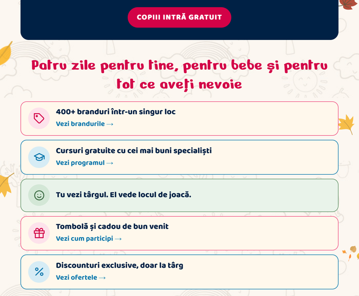 Copiii intră gratuit. Patru zile pentru tine, pentru bebe și pentru tot ce aveți nevoie: 400+ branduri într-un singur loc (Vezi brandurile) · Cursuri gratuite cu cei mai buni specialiști (Vezi programul) · Tu vezi târgul. El vede locul de joacă · Tombolă și cadou de bun venit (Vezi cum participi) · Discounturi exclusive, doar la târg (Vezi ofertele)