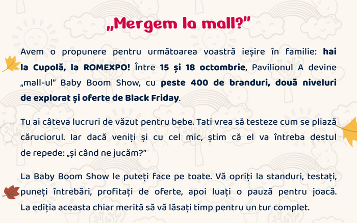 „Mergem la mall?” Avem o propunere pentru următoarea voastră ieșire în familie: hai la Cupolă, la ROMEXPO! Între 15 și 18 octombrie, Pavilionul A devine „mall-ul” Baby Boom Show, cu peste 400 de branduri, două niveluri de explorat și oferte de Black Friday. Tu ai câteva lucruri de văzut pentru bebe. Tati vrea să testeze cum se pliază căruciorul. Iar dacă veniți și cu cel mic, el va întreba destul de repede: „și când ne jucăm?” La Baby Boom Show le puteți face pe toate.