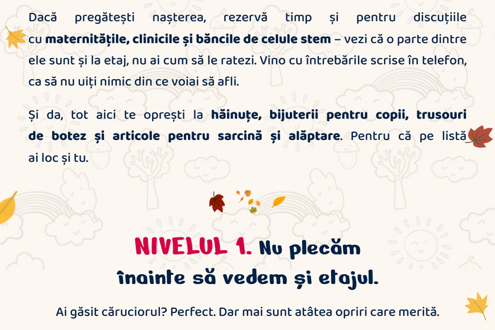 Dacă pregătești nașterea, rezervă timp și pentru discuțiile cu maternitățile, clinicile și băncile de celule stem. Vino cu întrebările scrise în telefon. Și da, tot aici te oprești la hăinuțe, bijuterii pentru copii, trusouri de botez și articole pentru sarcină și alăptare. NIVELUL 1. Nu plecăm înainte să vedem și etajul. Ai găsit căruciorul? Perfect. Dar mai sunt atâtea opriri care merită.