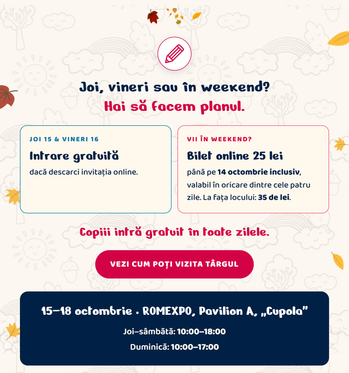 Joi, vineri sau în weekend? Hai să facem planul. Joi 15 și vineri 16 octombrie: intrare gratuită, dacă descarci invitația online. Vii în weekend? Bilet online 25 lei, până pe 14 octombrie inclusiv, valabil în oricare dintre cele patru zile. La fața locului: 35 de lei. Copiii intră gratuit în toate zilele. Vezi cum poți vizita târgul. 15–18 octombrie, ROMEXPO, Pavilion A, „Cupola”. Joi–sâmbătă: 10:00–18:00. Duminică: 10:00–17:00