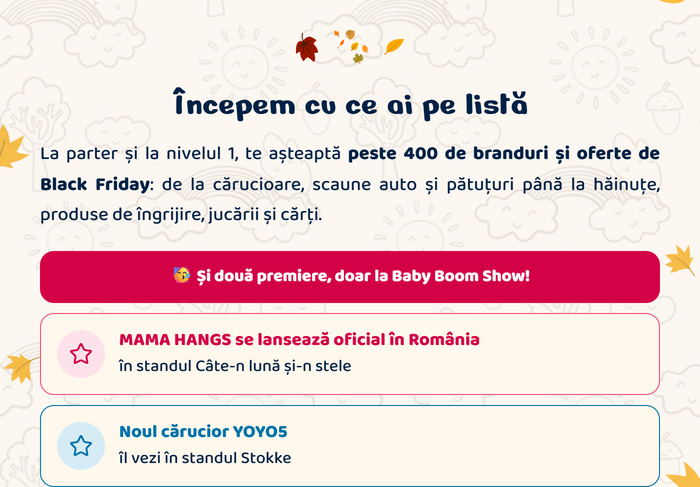 Începem cu ce ai pe listă. La parter și la nivelul 1, te așteaptă peste 400 de branduri și oferte de Black Friday: de la cărucioare, scaune auto și pătuțuri până la hăinuțe, produse de îngrijire, jucării și cărți. Și două premiere, doar la Baby Boom Show: MAMA HANGS se lansează oficial în România, în standul Câte-n lună și-n stele · Noul cărucior YOYO5, îl vezi în standul Stokke