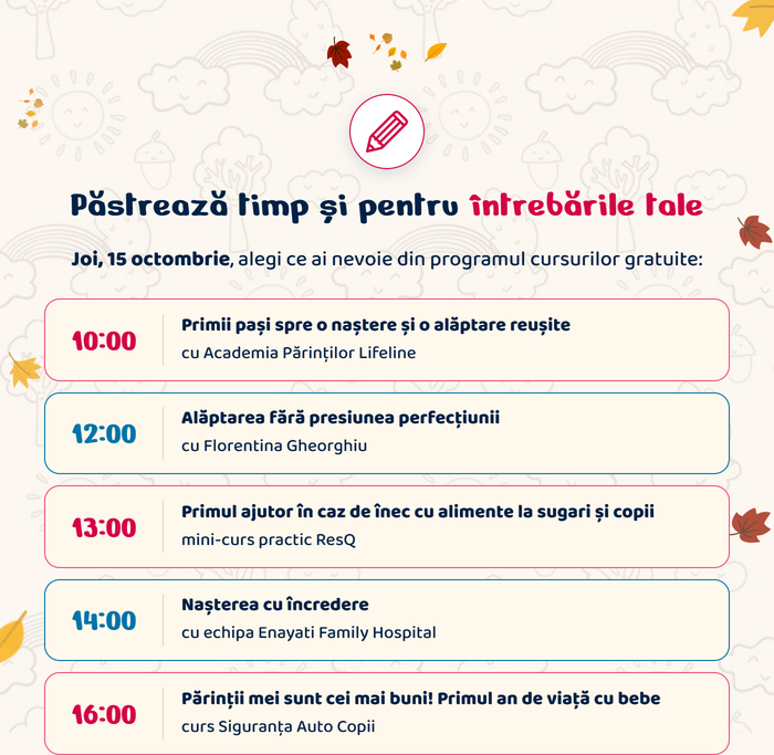 Păstrează timp și pentru întrebările tale. Joi, 15 octombrie, alegi ce ai nevoie din programul cursurilor gratuite: 10:00 Primii pași spre o naștere și o alăptare reușite, cu Academia Părinților Lifeline · 12:00 Alăptarea fără presiunea perfecțiunii, cu Florentina Gheorghiu · 13:00 Primul ajutor în caz de înec cu alimente la sugari și copii, mini-curs practic ResQ · 14:00 Nașterea cu încredere, cu echipa Enayati Family Hospital · 16:00 Părinții mei sunt cei mai buni! Primul an de viață cu bebe, curs Siguranța Auto Copii