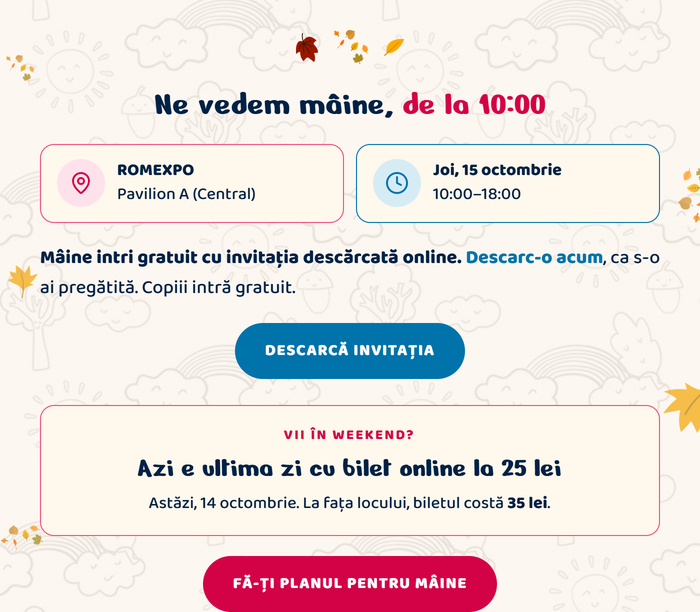Ne vedem mâine, de la 10:00. ROMEXPO, Pavilion A (Central). Joi, 15 octombrie, 10:00–18:00. Mâine intri gratuit cu invitația descărcată online. Descarc-o acum, ca s-o ai pregătită. Copiii intră gratuit. Descarcă invitația. Vii în weekend? Azi e ultima zi cu bilet online la 25 lei. Astăzi, 14 octombrie. La fața locului, biletul costă 35 lei. Fă-ți planul pentru mâine