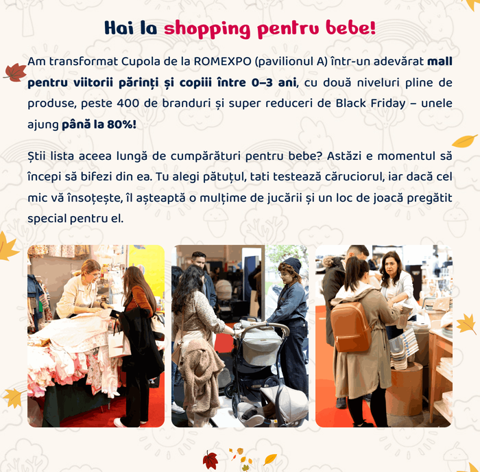 Hai la shopping pentru bebe! Am transformat Cupola de la ROMEXPO (pavilionul A) într-un adevărat mall pentru viitorii părinți și copiii între 0–3 ani, cu două niveluri pline de produse, peste 400 de branduri și super reduceri de Black Friday – unele ajung până la 80%! Știi lista aceea lungă de cumpărături pentru bebe? Astăzi e momentul să începi să bifezi din ea. Tu alegi pătuțul, tati testează căruciorul, iar dacă cel mic vă însoțește, îl așteaptă o mulțime de jucării și un loc de joacă pregătit special pentru el.