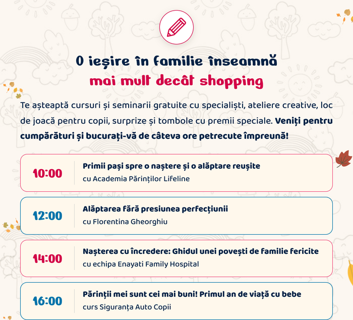 O ieșire în familie înseamnă mai mult decât shopping. Te așteaptă cursuri și seminarii gratuite cu specialiști, ateliere creative, loc de joacă pentru copii, surprize și tombole cu premii speciale. Veniți pentru cumpărături și bucurați-vă de câteva ore petrecute împreună! 10:00 Primii pași spre o naștere și o alăptare reușite, cu Academia Părinților Lifeline · 12:00 Alăptarea fără presiunea perfecțiunii, cu Florentina Gheorghiu · 14:00 Nașterea cu încredere: Ghidul unei povești de familie fericite, cu echipa Enayati Family Hospital · 16:00 Părinții mei sunt cei mai buni! Primul an de viață cu bebe, curs Siguranța Auto Copii