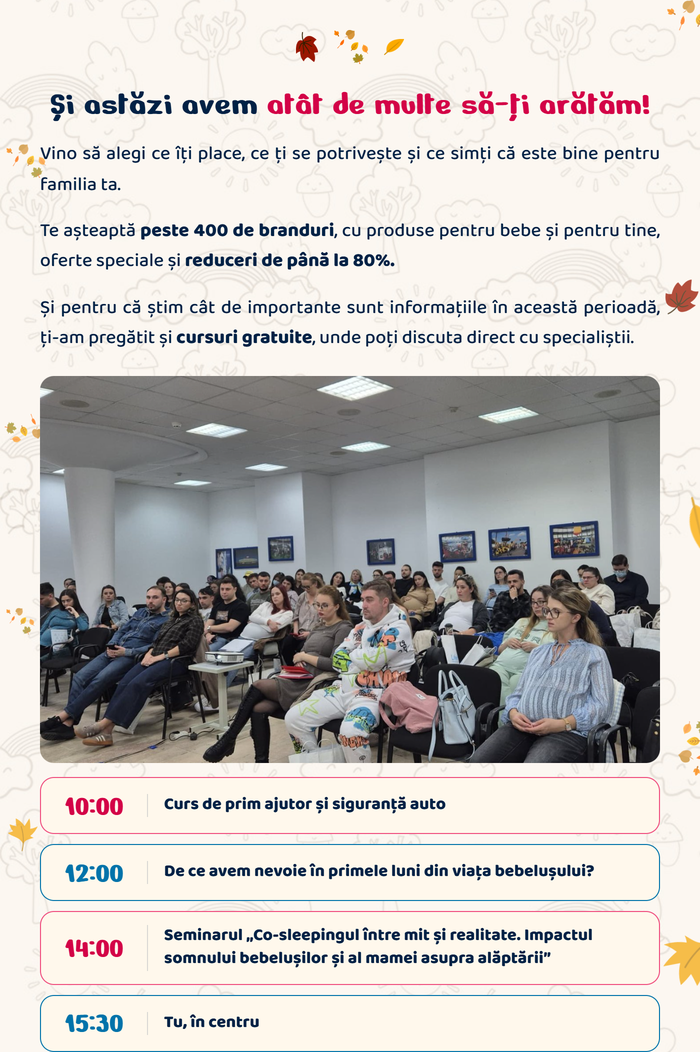Și astăzi avem atât de multe să-ți arătăm! Vino să alegi ce îți place, ce ți se potrivește și ce simți că este bine pentru familia ta. Te așteaptă peste 400 de branduri, cu produse pentru bebe și pentru tine, oferte speciale și reduceri de până la 80%. Ți-am pregătit și cursuri gratuite, unde poți discuta direct cu specialiștii: 10:00 Curs de prim ajutor și siguranță auto · 12:00 De ce avem nevoie în primele luni din viața bebelușului? · 14:00 Seminarul „Co-sleepingul între mit și realitate. Impactul somnului bebelușilor și al mamei asupra alăptării” · 15:30 Tu, în centru