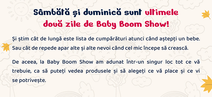 Sâmbătă și duminică sunt ultimele două zile de Baby Boom Show! Și știm cât de lungă este lista de cumpărături atunci când aștepți un bebe. Sau cât de repede apar alte și alte nevoi când cel mic începe să crească. De aceea, la Baby Boom Show am adunat într-un singur loc tot ce vă trebuie, ca să puteți vedea produsele și să alegeți ce vă place și ce vi se potrivește.